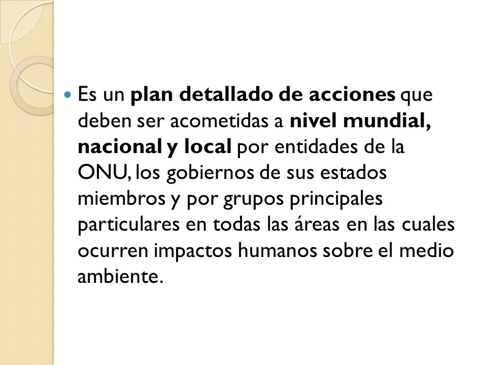 Es un plan detallado de acciones que deben ser acometidas a nivel mundial, nacional y local por entidades de la ONU, los gobiernos de sus estados miembros y por grupos principales particulares en todas las áreas en las cuales ocurren impactos humanos sobre el medio ambiente.