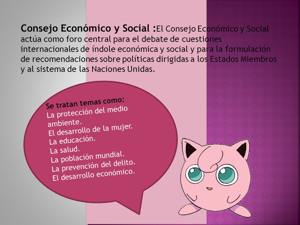 Consejo Económico y Social :El Consejo Económico y Social actúa como foro central para el debate de cuestiones internacionales de índole económica y social y para la formulación de recomendaciones sobre políticas dirigidas a los Estados Miembros y al sistema de las Naciones Unidas.