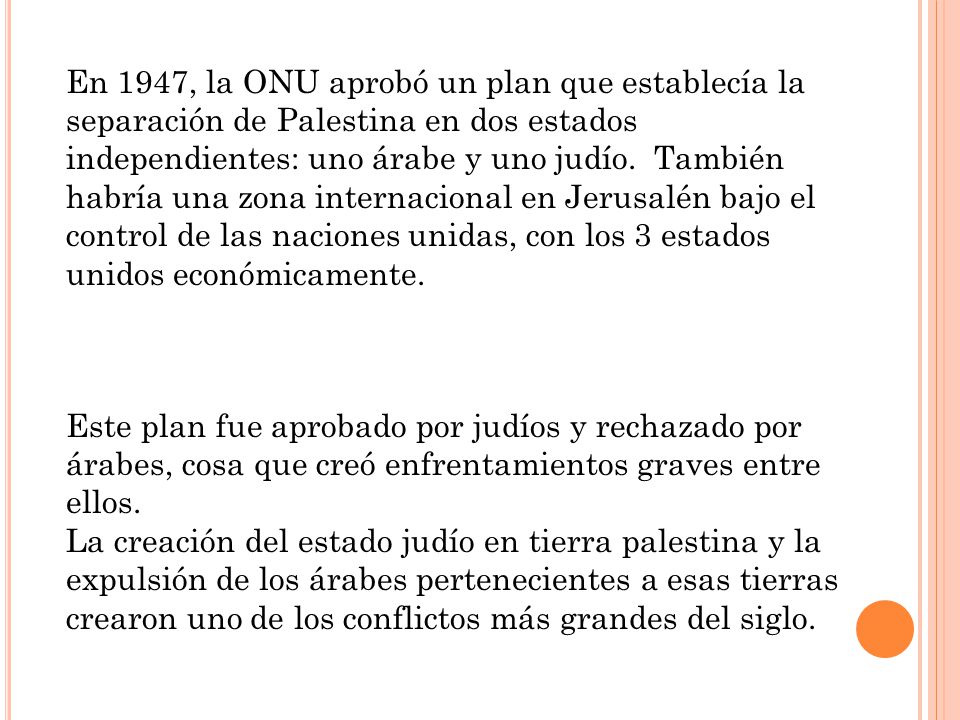 En 1947, la ONU aprobó un plan que establecía la separación de Palestina en dos estados independientes: uno árabe y uno judío. También habría una zona internacional en Jerusalén bajo el control de las naciones unidas, con los 3 estados unidos económicamente.