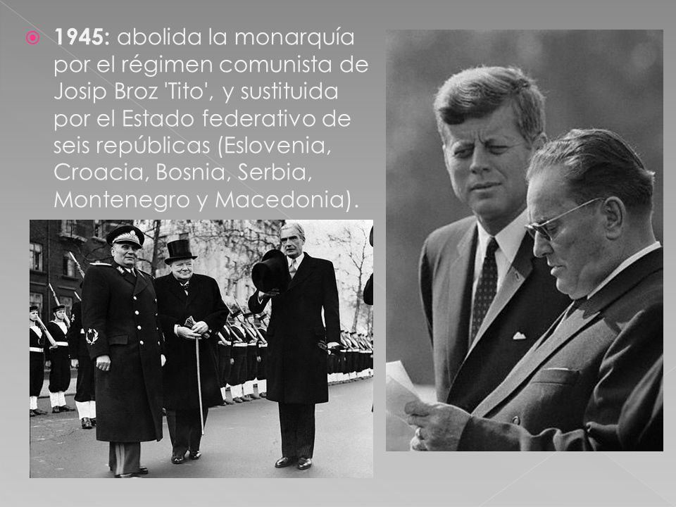1945: abolida la monarquía por el régimen comunista de Josip Broz Tito , y sustituida por el Estado federativo de seis repúblicas (Eslovenia, Croacia, Bosnia, Serbia, Montenegro y Macedonia).