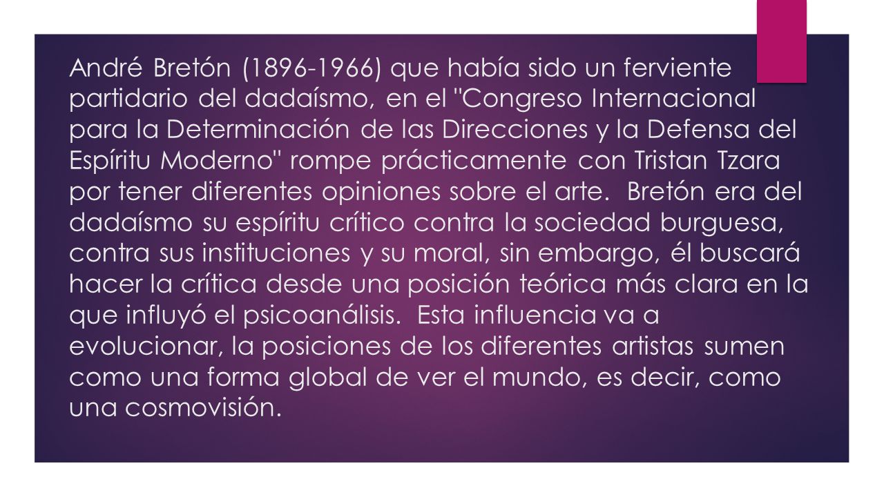 André Bretón ( ) que había sido un ferviente partidario del dadaísmo, en el Congreso Internacional para la Determinación de las Direcciones y la Defensa del Espíritu Moderno rompe prácticamente con Tristan Tzara por tener diferentes opiniones sobre el arte. Bretón era del dadaísmo su espíritu crítico contra la sociedad burguesa, contra sus instituciones y su moral, sin embargo, él buscará hacer la crítica desde una posición teórica más clara en la que influyó el psicoanálisis. Esta influencia va a evolucionar, la posiciones de los diferentes artistas sumen como una forma global de ver el mundo, es decir, como una cosmovisión.