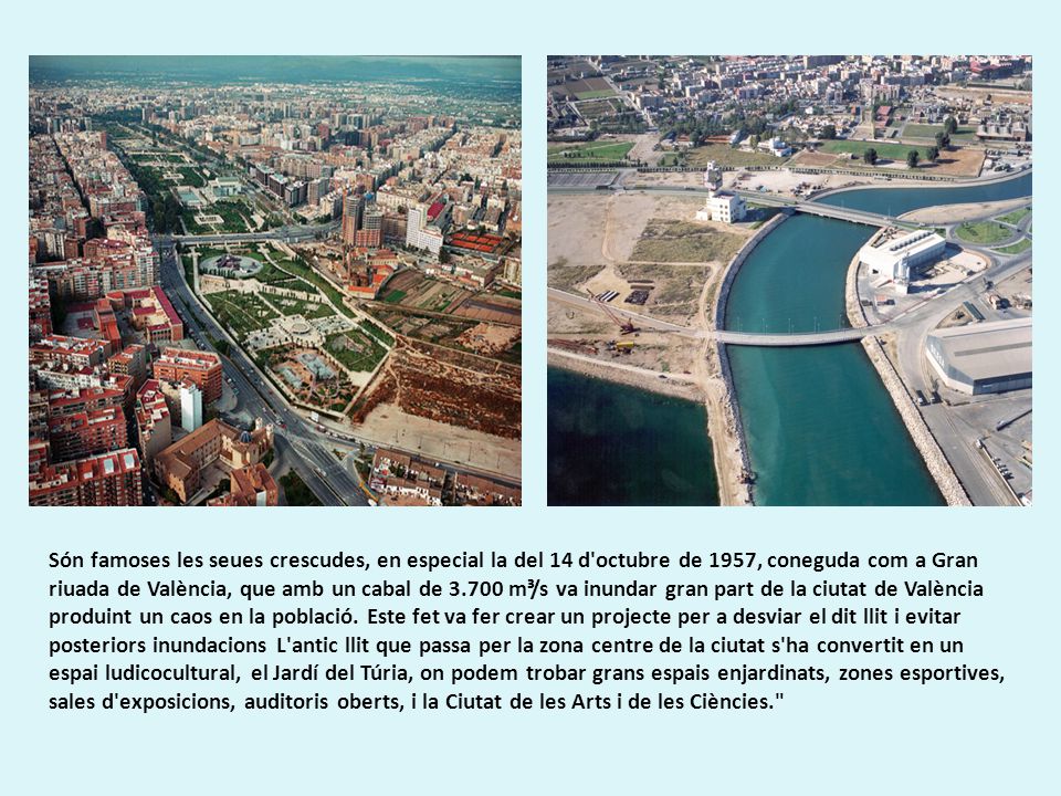 Són famoses les seues crescudes, en especial la del 14 d octubre de 1957, coneguda com a Gran riuada de València, que amb un cabal de m³/s va inundar gran part de la ciutat de València produint un caos en la població.