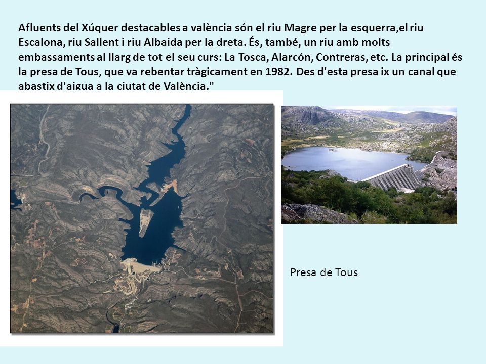 Afluents del Xúquer destacables a valència són el riu Magre per la esquerra,el riu Escalona, riu Sallent i riu Albaida per la dreta. És, també, un riu amb molts embassaments al llarg de tot el seu curs: La Tosca, Alarcón, Contreras, etc. La principal és la presa de Tous, que va rebentar tràgicament en Des d esta presa ix un canal que abastix d aigua a la ciutat de València.
