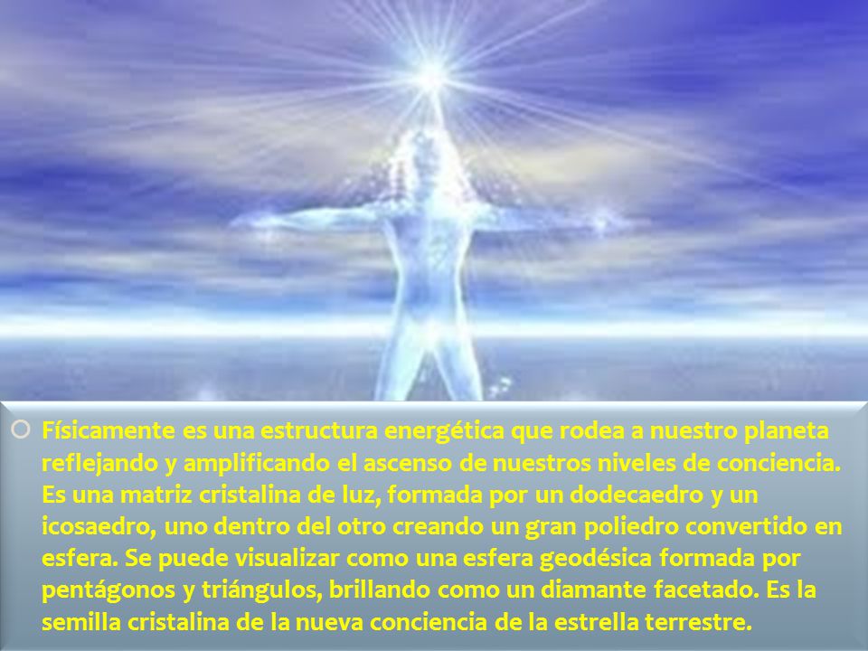 Físicamente es una estructura energética que rodea a nuestro planeta reflejando y amplificando el ascenso de nuestros niveles de conciencia.