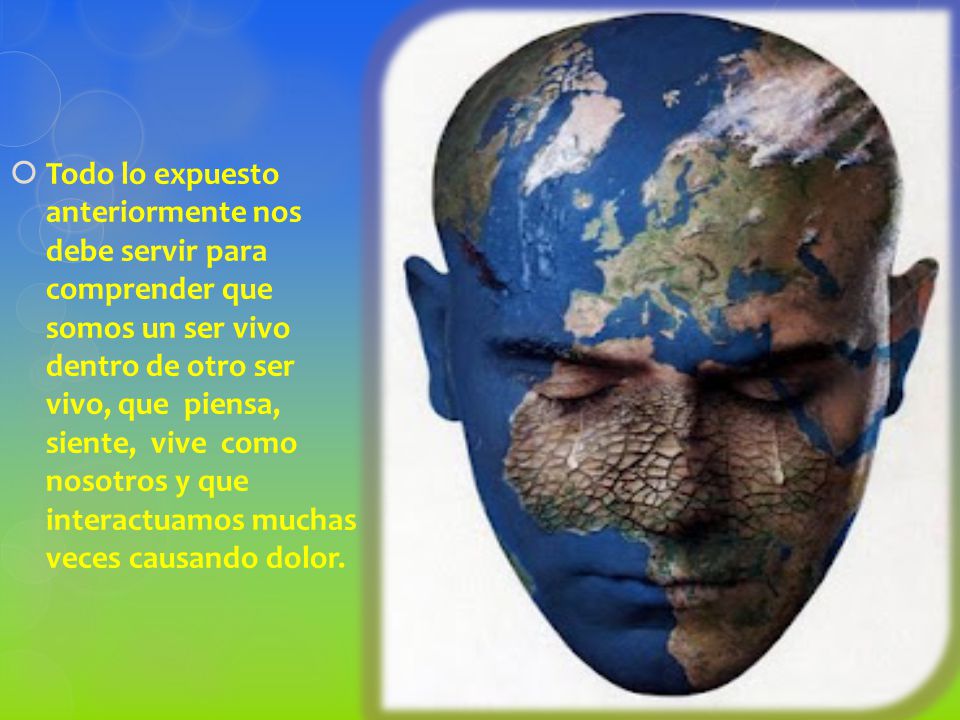 Todo lo expuesto anteriormente nos debe servir para comprender que somos un ser vivo dentro de otro ser vivo, que piensa, siente, vive como nosotros y que interactuamos muchas veces causando dolor.