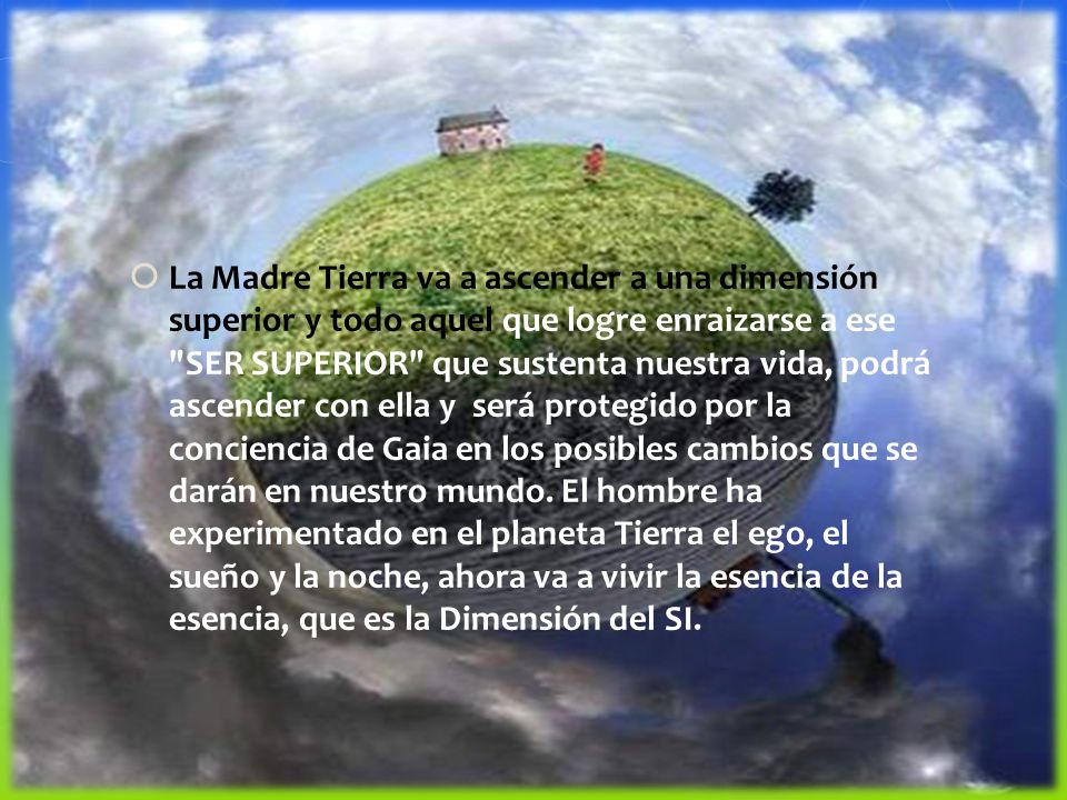 La Madre Tierra va a ascender a una dimensión superior y todo aquel que logre enraizarse a ese SER SUPERIOR que sustenta nuestra vida, podrá ascender con ella y será protegido por la conciencia de Gaia en los posibles cambios que se darán en nuestro mundo.