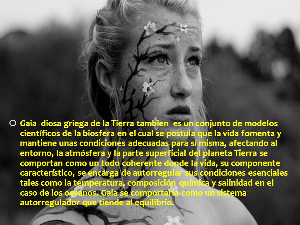 Gaia diosa griega de la Tierra tambien es un conjunto de modelos científicos de la biosfera en el cual se postula que la vida fomenta y mantiene unas condiciones adecuadas para sí misma, afectando al entorno, la atmósfera y la parte superficial del planeta Tierra se comportan como un todo coherente donde la vida, su componente característico, se encarga de autorregular sus condiciones esenciales tales como la temperatura, composición química y salinidad en el caso de los océanos.