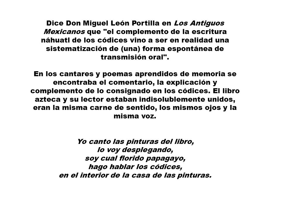Dice Don Miguel León Portilla en Los Antiguos Mexicanos que el complemento de la escritura náhuatl de los códices vino a ser en realidad una sistematización de (una) forma espontánea de transmisión oral . En los cantares y poemas aprendidos de memoria se encontraba el comentario, la explicación y complemento de lo consignado en los códices. El libro azteca y su lector estaban indisolublemente unidos, eran la misma carne de sentido, los mismos ojos y la misma voz.