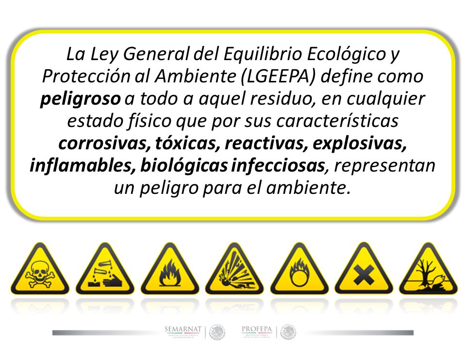 La Ley General del Equilibrio Ecológico y Protección al Ambiente (LGEEPA) define como peligroso a todo a aquel residuo, en cualquier estado físico que por sus características corrosivas, tóxicas, reactivas, explosivas, inflamables, biológicas infecciosas, representan un peligro para el ambiente.