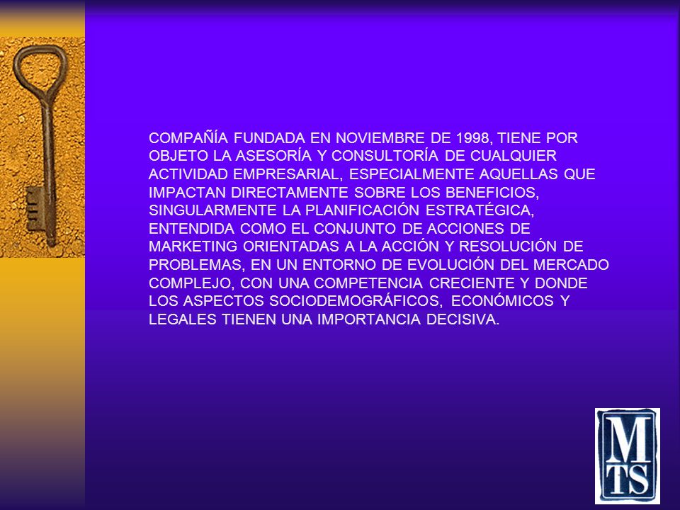 COMPAÑÍA FUNDADA EN NOVIEMBRE DE 1998, TIENE POR OBJETO LA ASESORÍA Y CONSULTORÍA DE CUALQUIER ACTIVIDAD EMPRESARIAL, ESPECIALMENTE AQUELLAS QUE IMPACTAN DIRECTAMENTE SOBRE LOS BENEFICIOS, SINGULARMENTE LA PLANIFICACIÓN ESTRATÉGICA, ENTENDIDA COMO EL CONJUNTO DE ACCIONES DE MARKETING ORIENTADAS A LA ACCIÓN Y RESOLUCIÓN DE PROBLEMAS, EN UN ENTORNO DE EVOLUCIÓN DEL MERCADO COMPLEJO, CON UNA COMPETENCIA CRECIENTE Y DONDE LOS ASPECTOS SOCIODEMOGRÁFICOS, ECONÓMICOS Y LEGALES TIENEN UNA IMPORTANCIA DECISIVA.