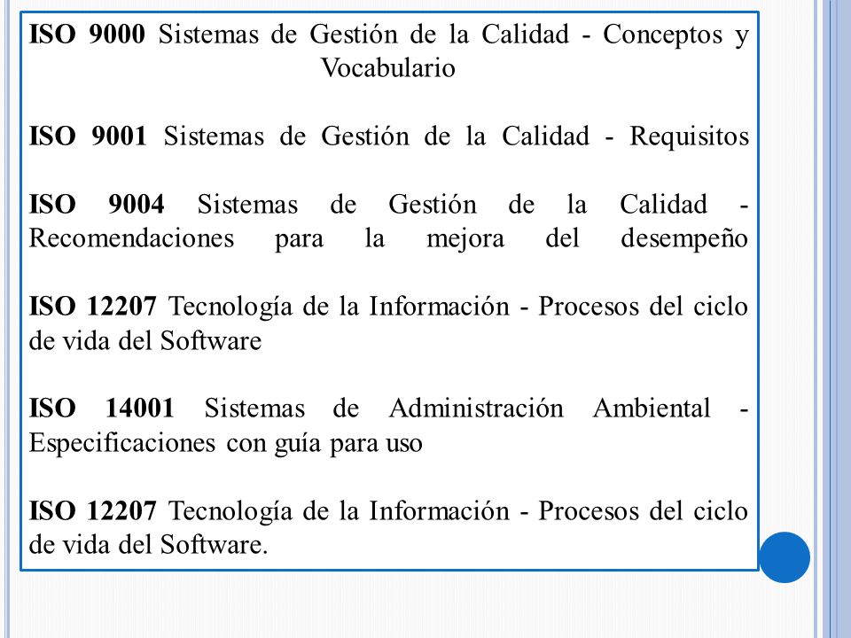 ISO 9000 Sistemas de Gestión de la Calidad - Conceptos y Vocabulario ISO 9001 Sistemas de Gestión de la Calidad - Requisitos ISO 9004 Sistemas de Gestión de la Calidad - Recomendaciones para la mejora del desempeño ISO Tecnología de la Información - Procesos del ciclo de vida del Software