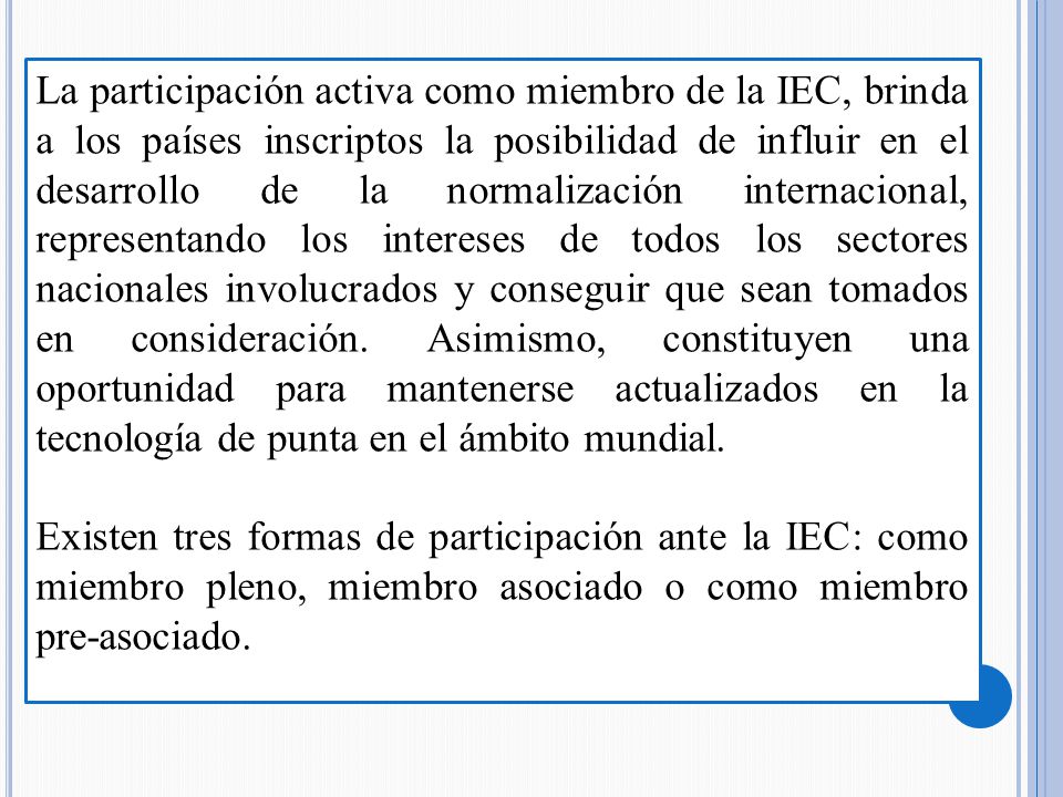 La participación activa como miembro de la IEC, brinda a los países inscriptos la posibilidad de influir en el desarrollo de la normalización internacional, representando los intereses de todos los sectores nacionales involucrados y conseguir que sean tomados en consideración. Asimismo, constituyen una oportunidad para mantenerse actualizados en la tecnología de punta en el ámbito mundial.