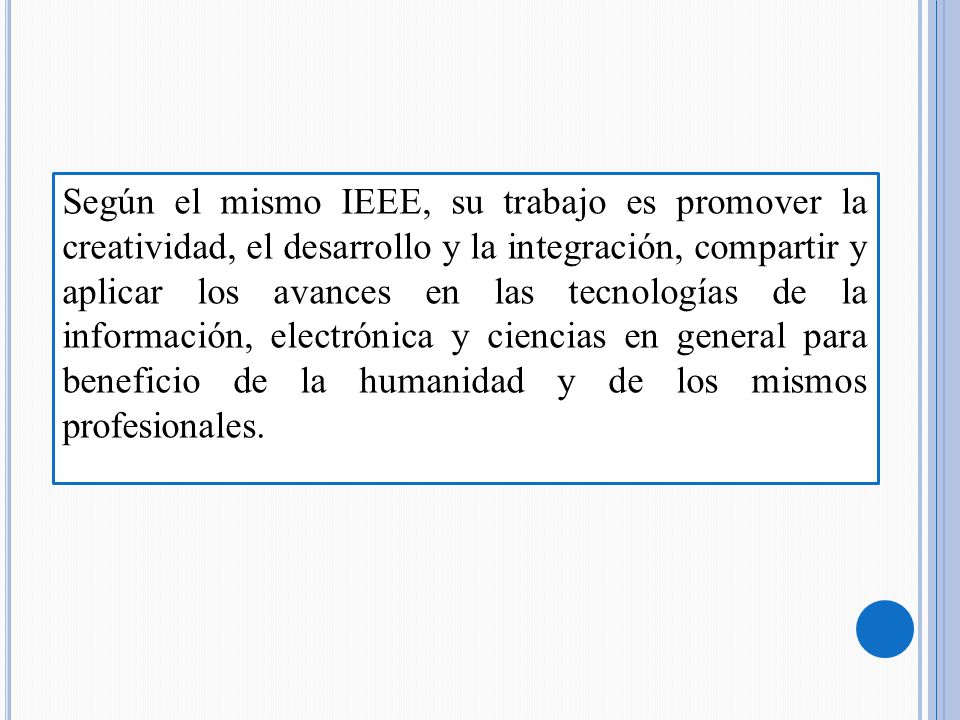 Según el mismo IEEE, su trabajo es promover la creatividad, el desarrollo y la integración, compartir y aplicar los avances en las tecnologías de la información, electrónica y ciencias en general para beneficio de la humanidad y de los mismos profesionales.