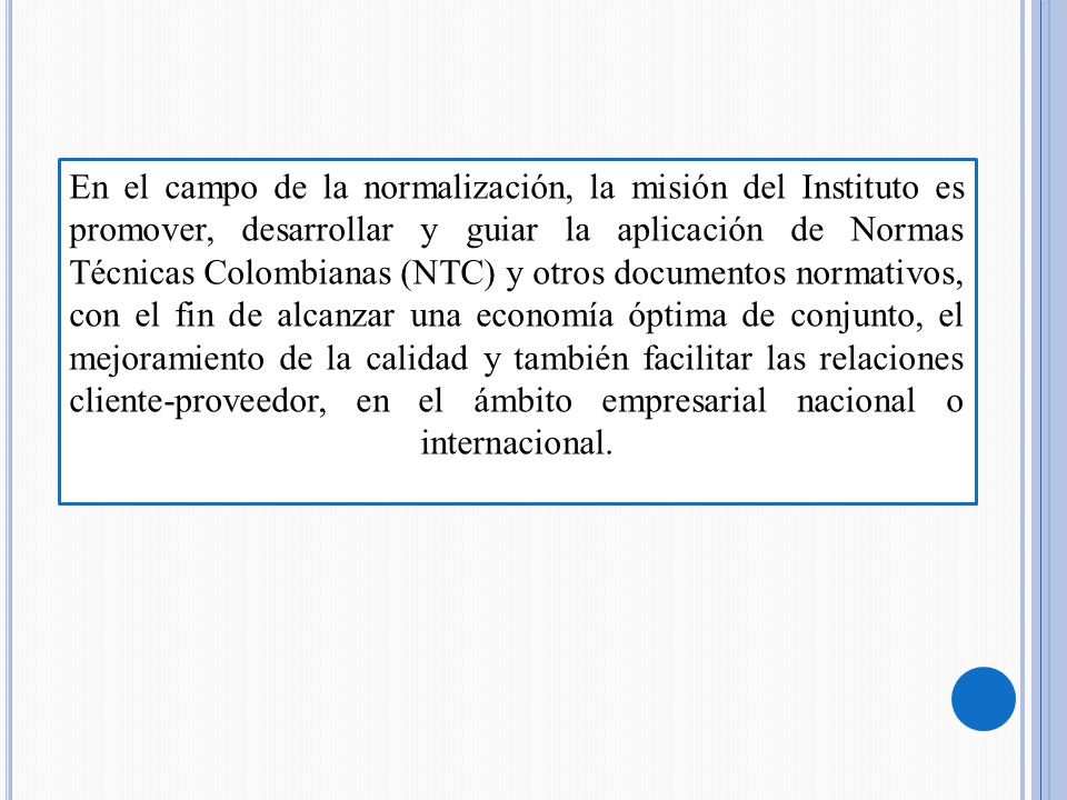 En el campo de la normalización, la misión del Instituto es promover, desarrollar y guiar la aplicación de Normas Técnicas Colombianas (NTC) y otros documentos normativos, con el fin de alcanzar una economía óptima de conjunto, el mejoramiento de la calidad y también facilitar las relaciones cliente-proveedor, en el ámbito empresarial nacional o internacional.