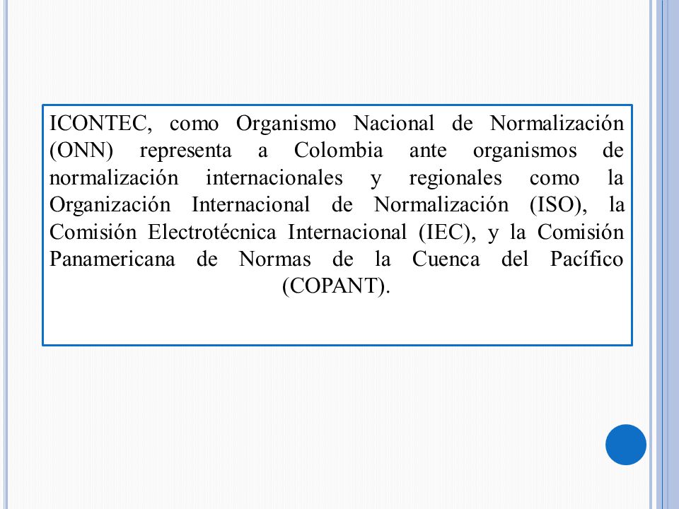ICONTEC, como Organismo Nacional de Normalización (ONN) representa a Colombia ante organismos de normalización internacionales y regionales como la Organización Internacional de Normalización (ISO), la Comisión Electrotécnica Internacional (IEC), y la Comisión Panamericana de Normas de la Cuenca del Pacífico (COPANT).
