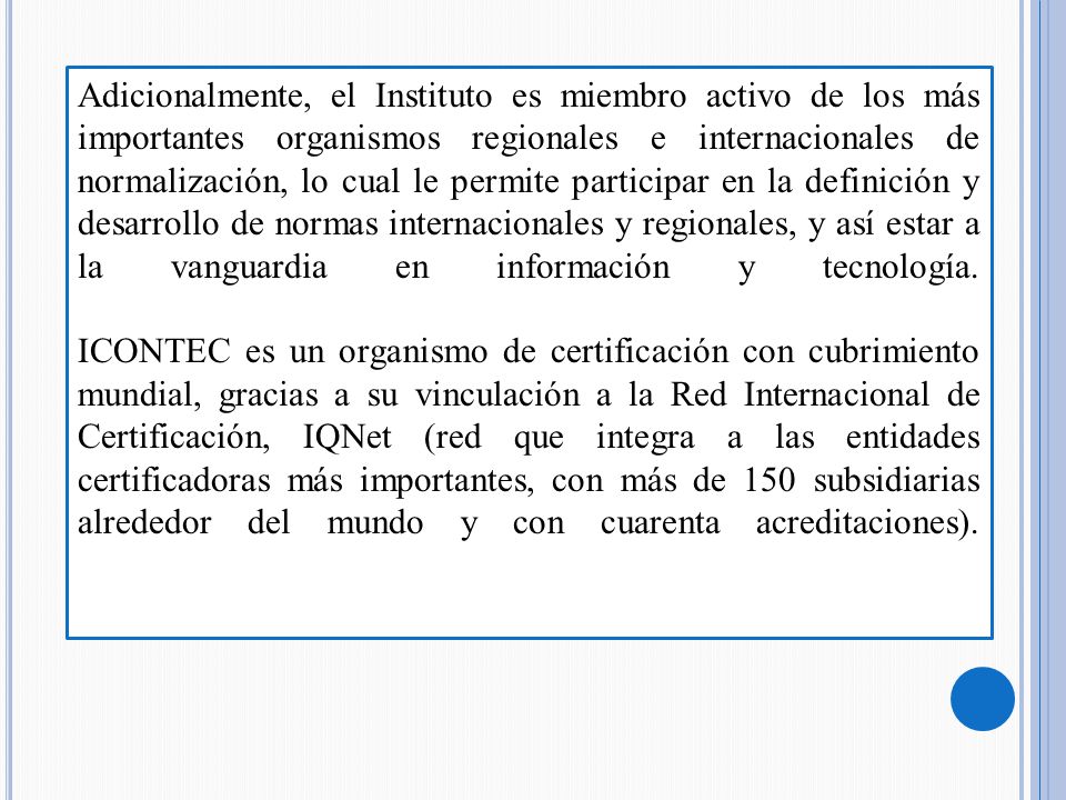 Adicionalmente, el Instituto es miembro activo de los más importantes organismos regionales e internacionales de normalización, lo cual le permite participar en la definición y desarrollo de normas internacionales y regionales, y así estar a la vanguardia en información y tecnología.