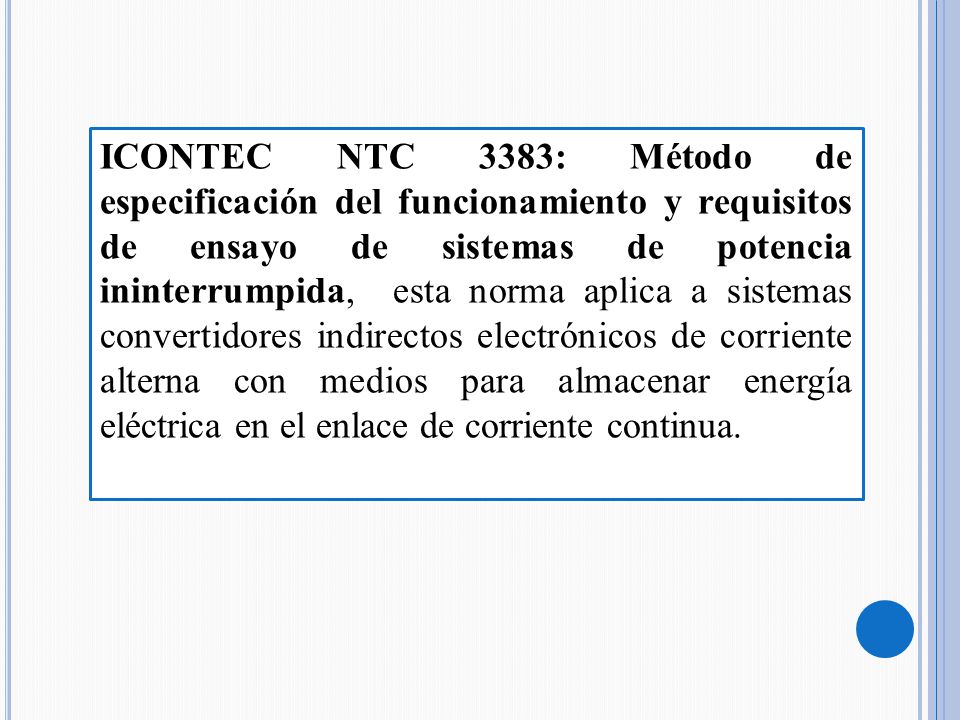 ICONTEC NTC 3383: Método de especificación del funcionamiento y requisitos de ensayo de sistemas de potencia ininterrumpida, esta norma aplica a sistemas convertidores indirectos electrónicos de corriente alterna con medios para almacenar energía eléctrica en el enlace de corriente continua.