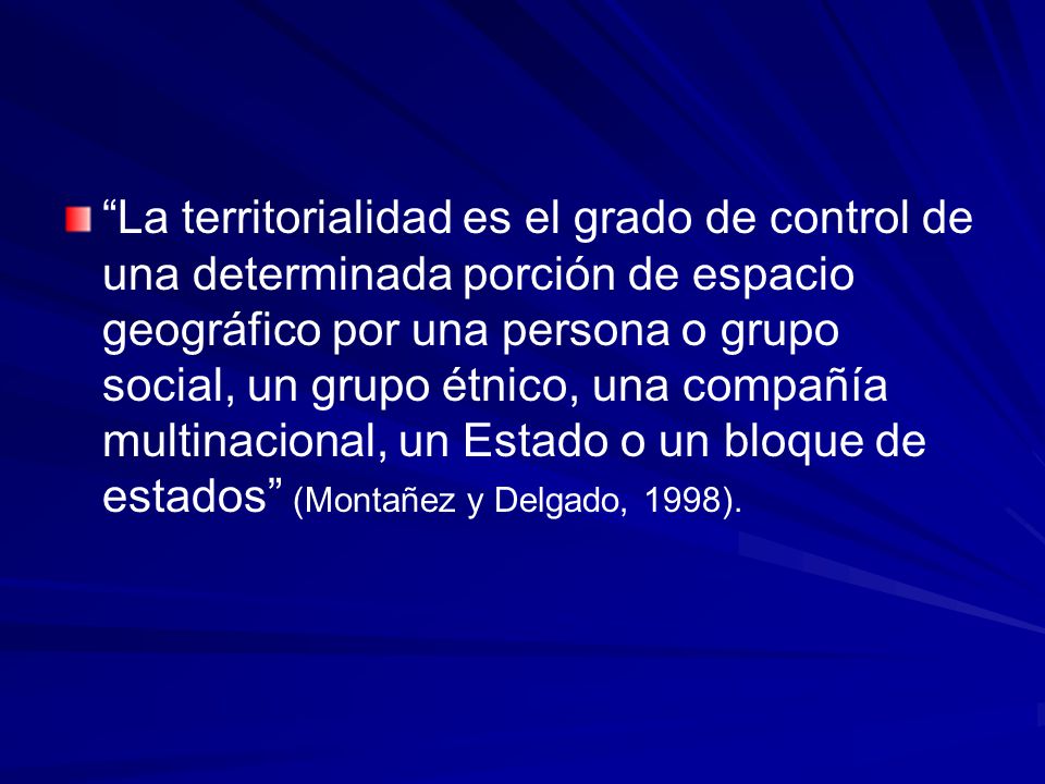 La territorialidad es el grado de control de una determinada porción de espacio geográfico por una persona o grupo social, un grupo étnico, una compañía multinacional, un Estado o un bloque de estados (Montañez y Delgado, 1998).