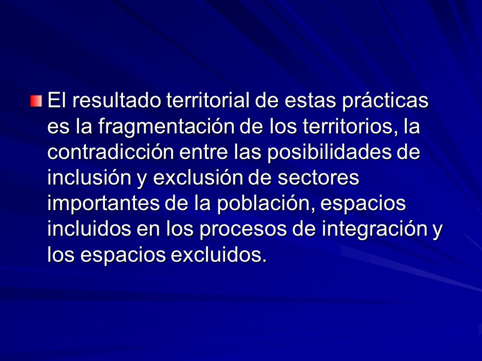 El resultado territorial de estas prácticas es la fragmentación de los territorios, la contradicción entre las posibilidades de inclusión y exclusión de sectores importantes de la población, espacios incluidos en los procesos de integración y los espacios excluidos.