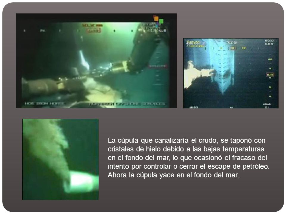 La cúpula que canalizaría el crudo, se taponó con cristales de hielo debido a las bajas temperaturas en el fondo del mar, lo que ocasionó el fracaso del intento por controlar o cerrar el escape de petróleo.