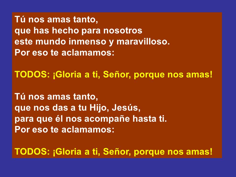 Tú nos amas tanto, que has hecho para nosotros. este mundo inmenso y maravilloso. Por eso te aclamamos: