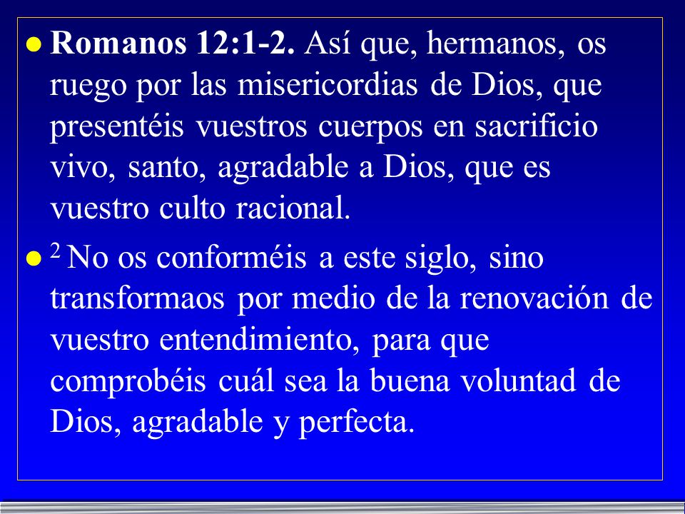 Romanos 12:1-2. Así que, hermanos, os ruego por las misericordias de Dios, que presentéis vuestros cuerpos en sacrificio vivo, santo, agradable a Dios, que es vuestro culto racional.