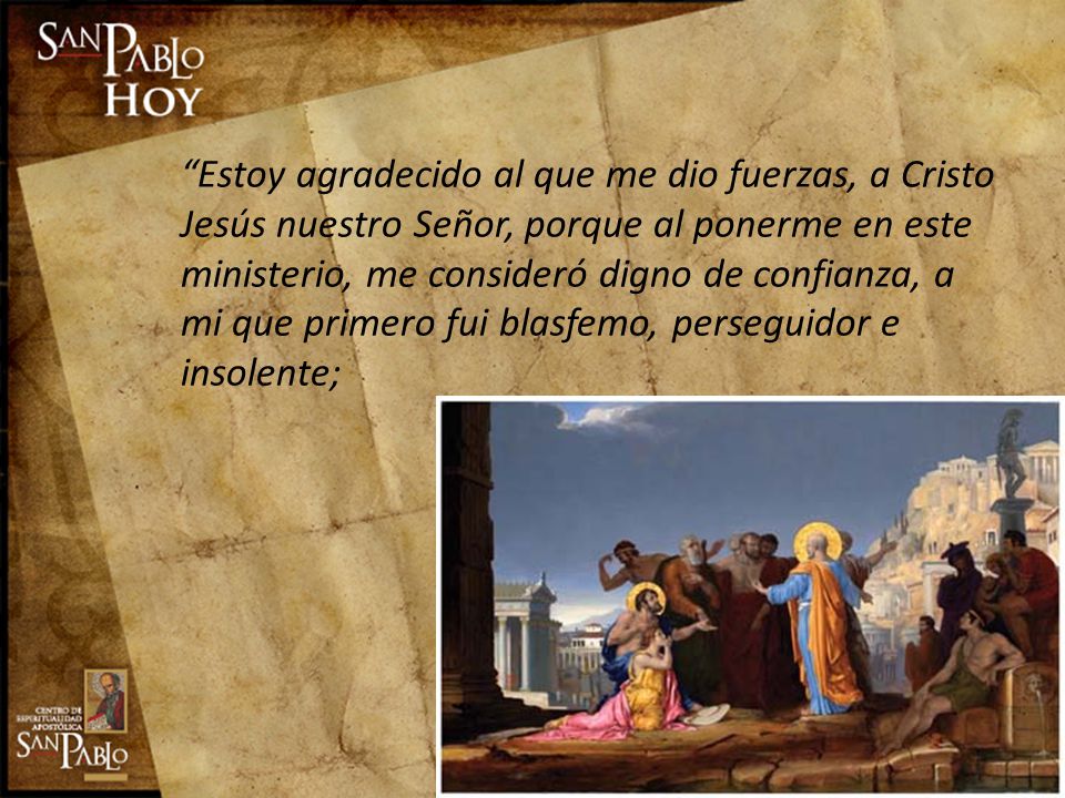 Estoy agradecido al que me dio fuerzas, a Cristo Jesús nuestro Señor, porque al ponerme en este ministerio, me consideró digno de confianza, a mi que primero fui blasfemo, perseguidor e insolente;
