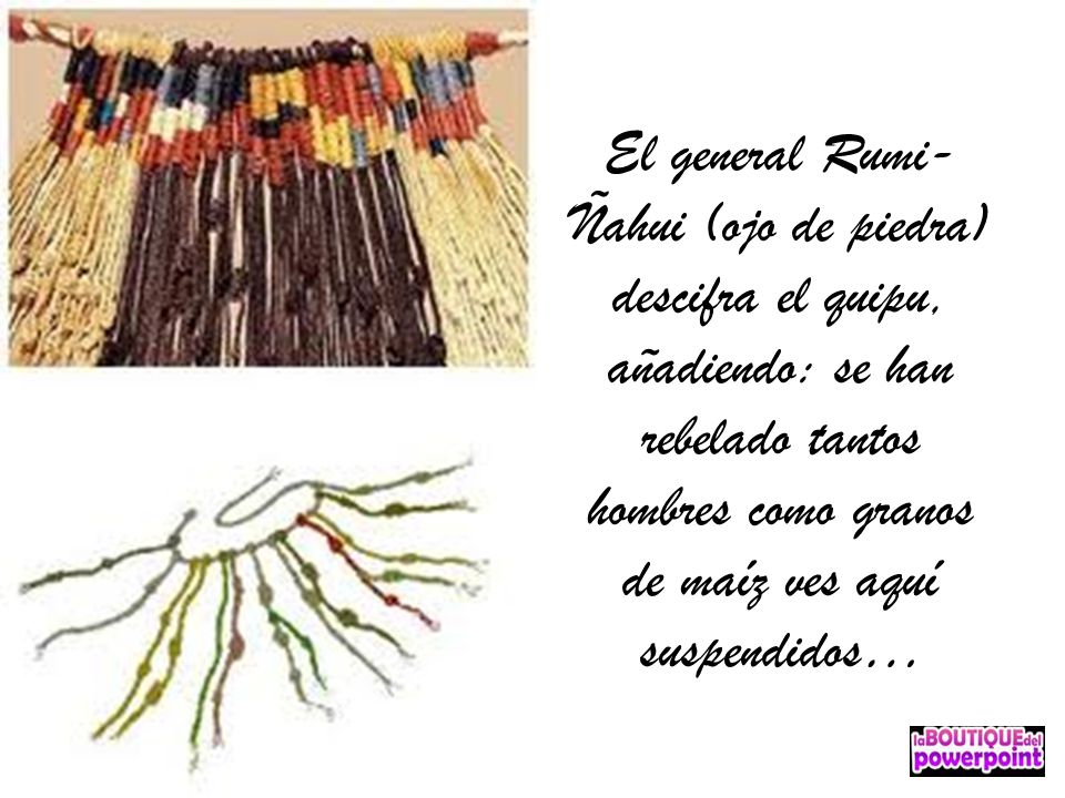 El general Rumi-Ñahui (ojo de piedra) descifra el quipu, añadiendo: se han rebelado tantos hombres como granos de maíz ves aquí suspendidos…