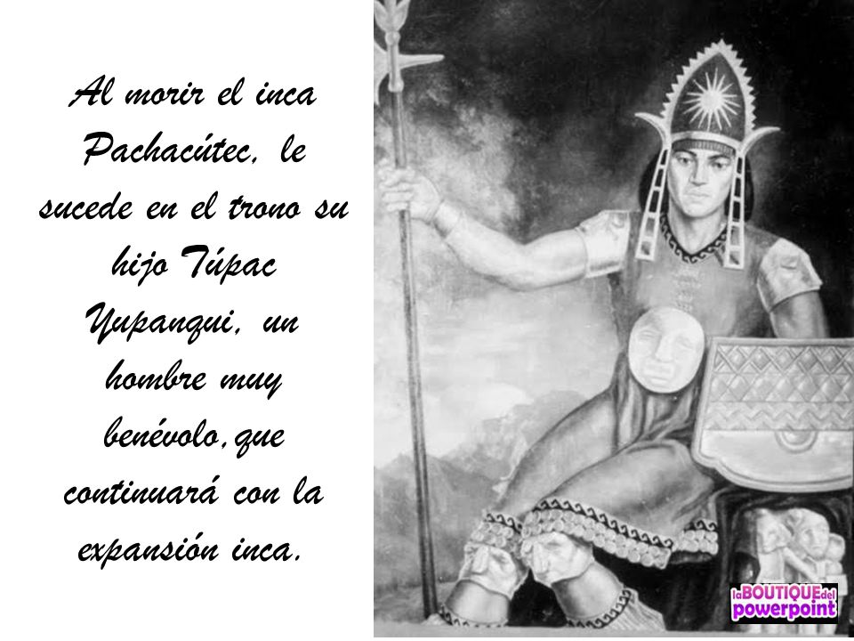 Al morir el inca Pachacútec, le sucede en el trono su hijo Túpac Yupanqui, un hombre muy benévolo,que continuará con la expansión inca.