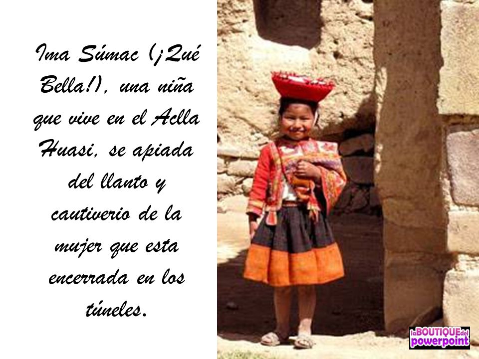 Ima Súmac (¡Qué Bella!), una niña que vive en el Aclla Huasi, se apiada del llanto y cautiverio de la mujer que esta encerrada en los túneles.