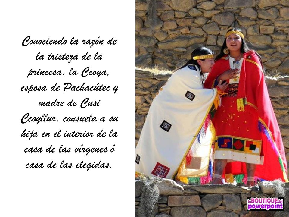 Conociendo la razón de la tristeza de la princesa, la Ccoya, esposa de Pachacútec y madre de Cusi Ccoyllur, consuela a su hija en el interior de la casa de las vírgenes ó casa de las elegidas,
