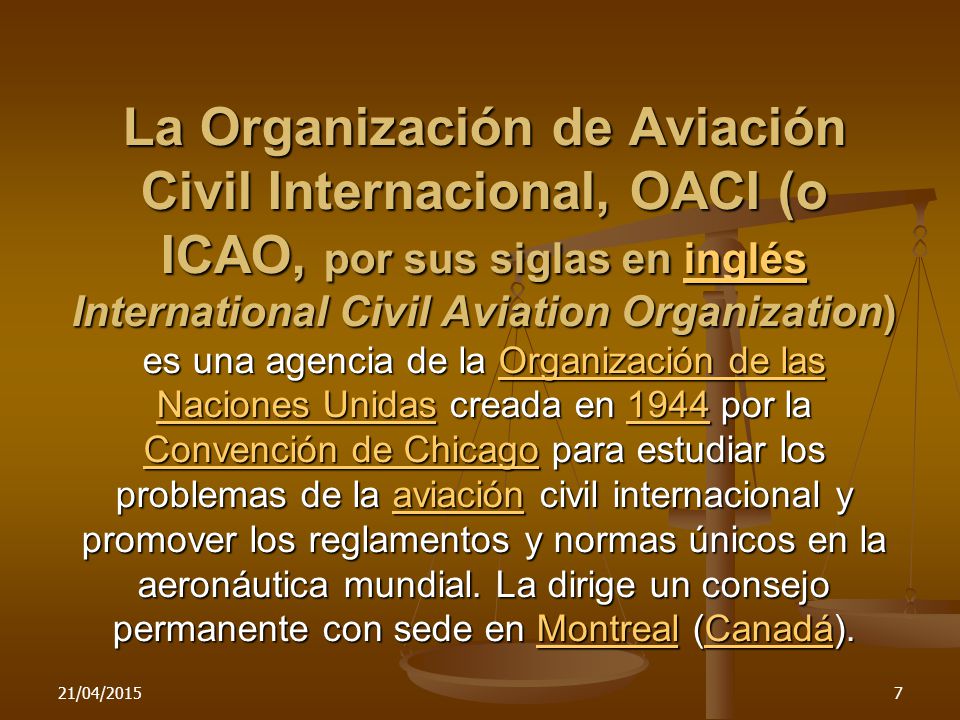 La Organización de Aviación Civil Internacional, OACI (o ICAO, por sus siglas en inglés International Civil Aviation Organization) es una agencia de la Organización de las Naciones Unidas creada en 1944 por la Convención de Chicago para estudiar los problemas de la aviación civil internacional y promover los reglamentos y normas únicos en la aeronáutica mundial. La dirige un consejo permanente con sede en Montreal (Canadá).
