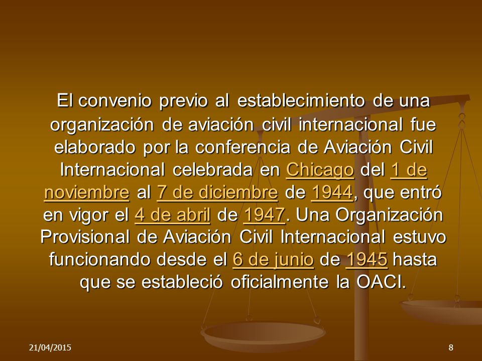 El convenio previo al establecimiento de una organización de aviación civil internacional fue elaborado por la conferencia de Aviación Civil Internacional celebrada en Chicago del 1 de noviembre al 7 de diciembre de 1944, que entró en vigor el 4 de abril de Una Organización Provisional de Aviación Civil Internacional estuvo funcionando desde el 6 de junio de 1945 hasta que se estableció oficialmente la OACI.