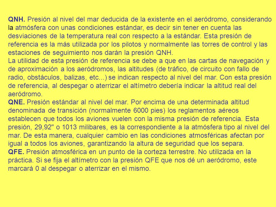 QNH. Presión al nivel del mar deducida de la existente en el aeródromo, considerando la atmósfera con unas condiciones estándar, es decir sin tener en cuenta las desviaciones de la temperatura real con respecto a la estándar. Esta presión de referencia es la más utilizada por los pilotos y normalmente las torres de control y las estaciones de seguimiento nos darán la presión QNH. La utilidad de esta presión de referencia se debe a que en las cartas de navegación y de aproximación a los aeródromos, las altitudes (de tráfico, de circuito con fallo de radio, obstáculos, balizas, etc...) se indican respecto al nivel del mar. Con esta presión de referencia, al despegar o aterrizar el altímetro debería indicar la altitud real del aeródromo.