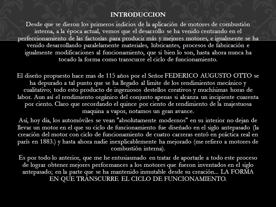 INTRODUCCION Desde que se dieron los primeros indicios de la aplicación de motores de combustión interna, a la época actual, vemos que el desarrollo se ha venido centrando en el perfeccionamiento de las factorías para producir más y mejores motores, e igualmente se ha venido desarrollando paralelamente materiales, lubricantes, procesos de fabricación e igualmente modificaciones al funcionamiento, que si bien lo son, hasta ahora nunca ha tocado la forma como transcurre el ciclo de funcionamiento.