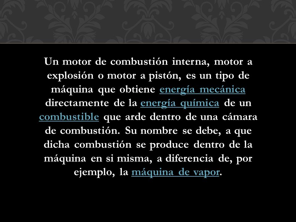 Un motor de combustión interna, motor a explosión o motor a pistón, es un tipo de máquina que obtiene energía mecánica directamente de la energía química de un combustible que arde dentro de una cámara de combustión.