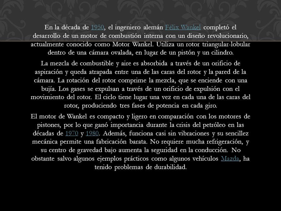 En la década de 1950, el ingeniero alemán Félix Wankel completó el desarrollo de un motor de combustión interna con un diseño revolucionario, actualmente conocido como Motor Wankel.