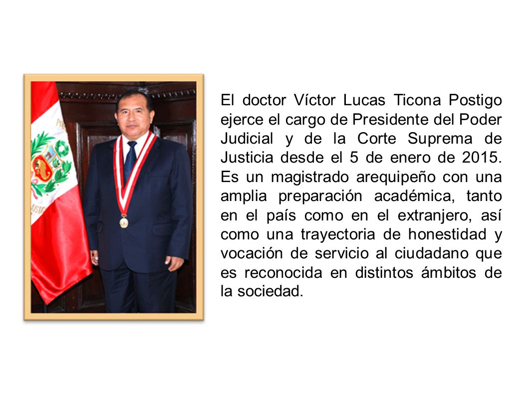 El doctor Víctor Lucas Ticona Postigo ejerce el cargo de Presidente del Poder Judicial y de la Corte Suprema de Justicia desde el 5 de enero de 2015.