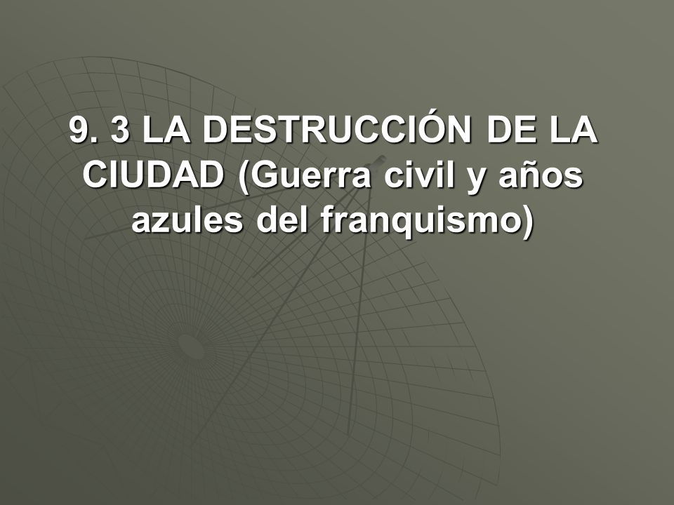 9. 3 LA DESTRUCCIÓN DE LA CIUDAD (Guerra civil y años azules del franquismo)