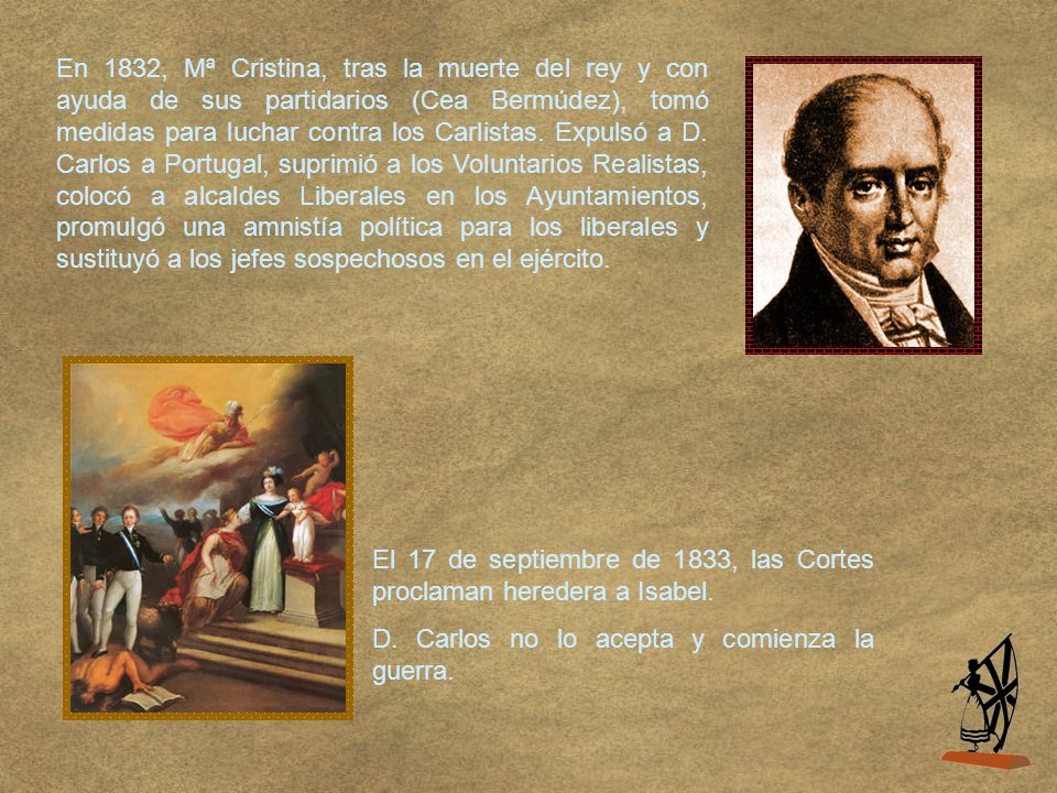 En 1832, Mª Cristina, tras la muerte del rey y con ayuda de sus partidarios (Cea Bermúdez), tomó medidas para luchar contra los Carlistas. Expulsó a D. Carlos a Portugal, suprimió a los Voluntarios Realistas, colocó a alcaldes Liberales en los Ayuntamientos, promulgó una amnistía política para los liberales y sustituyó a los jefes sospechosos en el ejército.