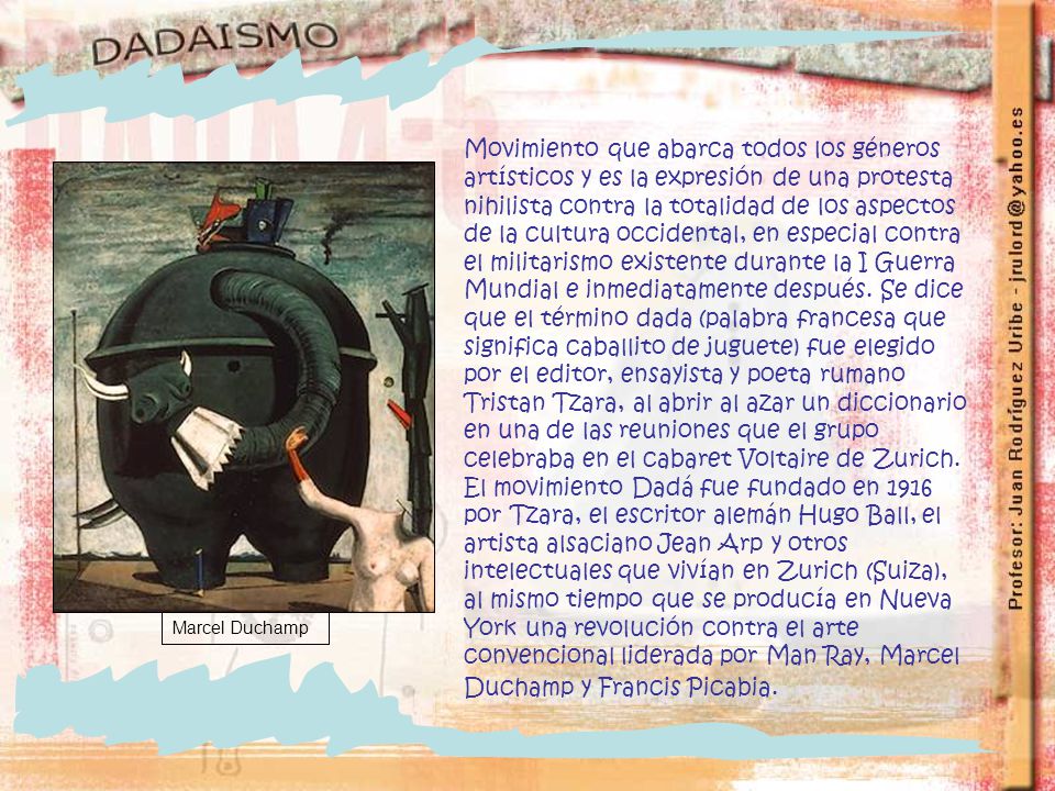Movimiento que abarca todos los géneros artísticos y es la expresión de una protesta nihilista contra la totalidad de los aspectos de la cultura occidental, en especial contra el militarismo existente durante la I Guerra Mundial e inmediatamente después. Se dice que el término dada (palabra francesa que significa caballito de juguete) fue elegido por el editor, ensayista y poeta rumano Tristan Tzara, al abrir al azar un diccionario en una de las reuniones que el grupo celebraba en el cabaret Voltaire de Zurich. El movimiento Dadá fue fundado en 1916 por Tzara, el escritor alemán Hugo Ball, el artista alsaciano Jean Arp y otros intelectuales que vivían en Zurich (Suiza), al mismo tiempo que se producía en Nueva York una revolución contra el arte convencional liderada por Man Ray, Marcel Duchamp y Francis Picabia.