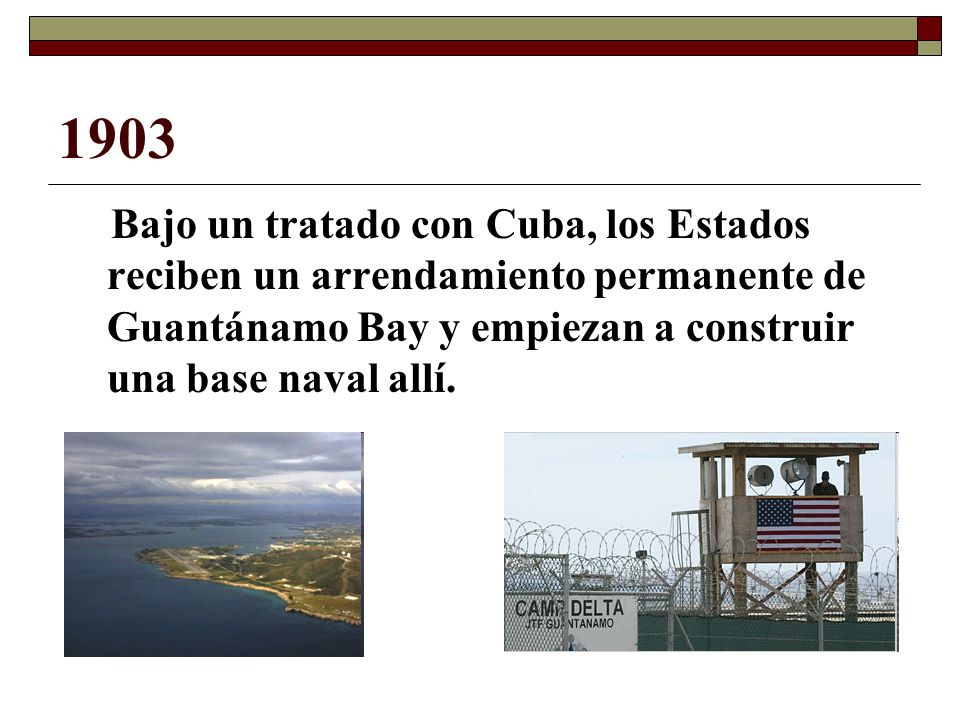 1903 Bajo un tratado con Cuba, los Estados reciben un arrendamiento permanente de Guantánamo Bay y empiezan a construir una base naval allí.