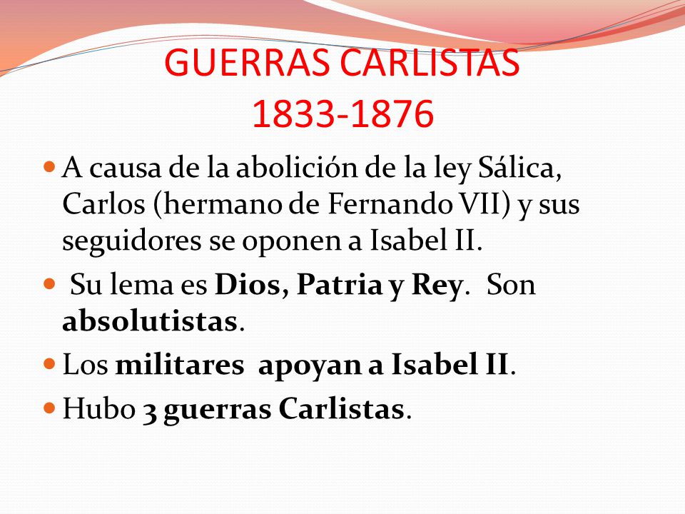 GUERRAS CARLISTAS A causa de la abolición de la ley Sálica, Carlos (hermano de Fernando VII) y sus seguidores se oponen a Isabel II.
