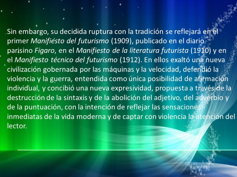 Sin embargo, su decidida ruptura con la tradición se reflejará en el primer Manifiesto del futurismo (1909), publicado en el diario parisino Figaro, en el Manifiesto de la literatura futurista (1910) y en el Manifiesto técnico del futurismo (1912).