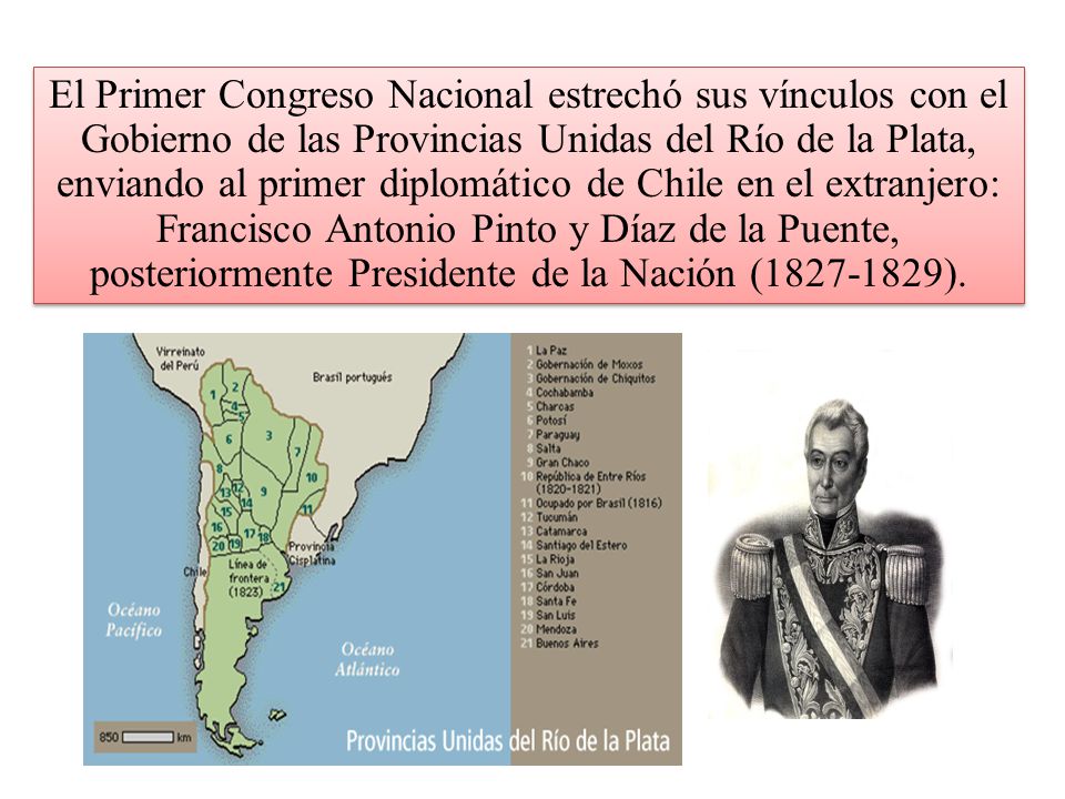 El Primer Congreso Nacional estrechó sus vínculos con el Gobierno de las Provincias Unidas del Río de la Plata, enviando al primer diplomático de Chile en el extranjero: Francisco Antonio Pinto y Díaz de la Puente, posteriormente Presidente de la Nación ( ).