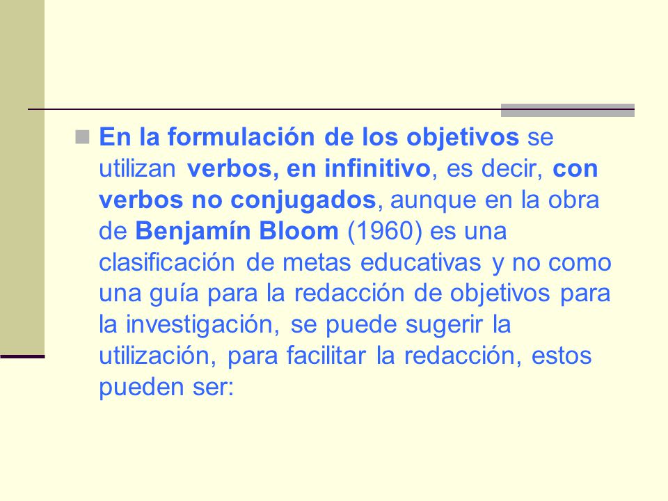 En la formulación de los objetivos se utilizan verbos, en infinitivo, es decir, con verbos no conjugados, aunque en la obra de Benjamín Bloom (1960) es una clasificación de metas educativas y no como una guía para la redacción de objetivos para la investigación, se puede sugerir la utilización, para facilitar la redacción, estos pueden ser: