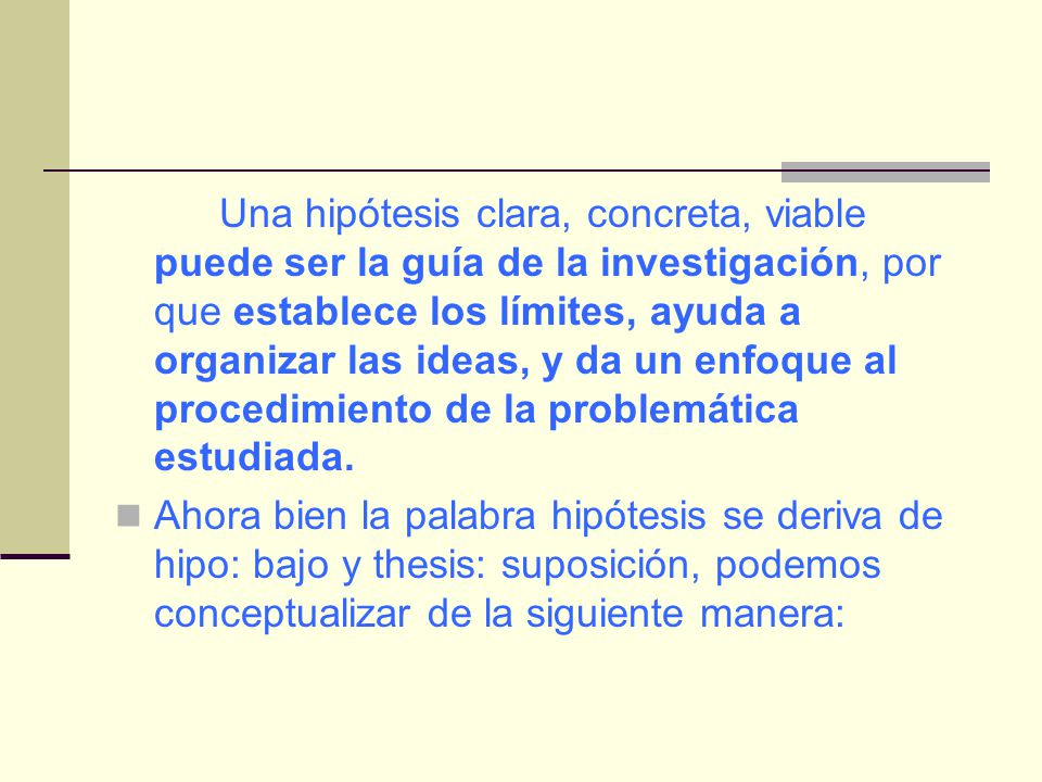 Una hipótesis clara, concreta, viable puede ser la guía de la investigación, por que establece los límites, ayuda a organizar las ideas, y da un enfoque al procedimiento de la problemática estudiada.
