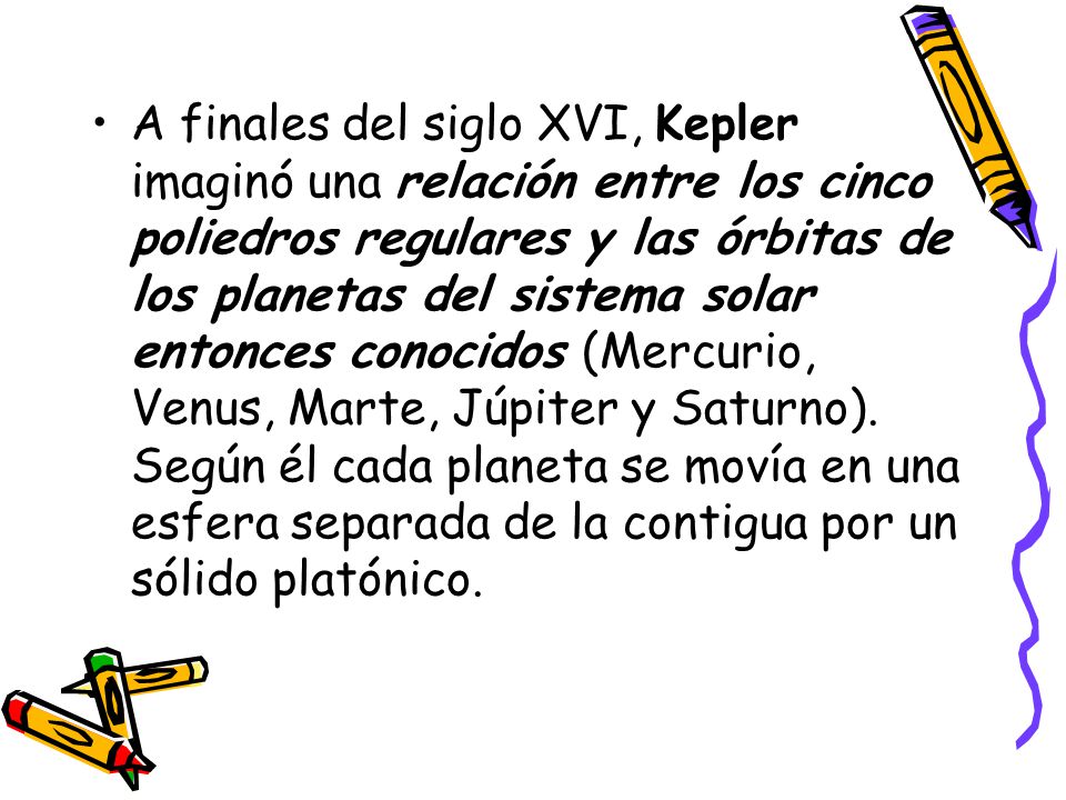 A finales del siglo XVI, Kepler imaginó una relación entre los cinco poliedros regulares y las órbitas de los planetas del sistema solar entonces conocidos (Mercurio, Venus, Marte, Júpiter y Saturno).