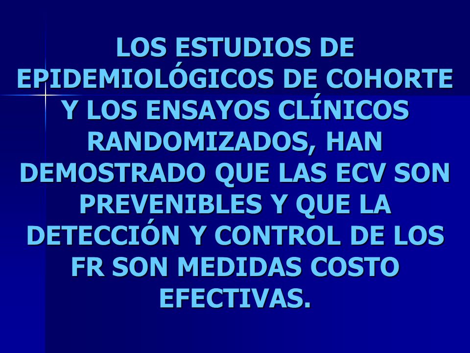 LOS ESTUDIOS DE EPIDEMIOLÓGICOS DE COHORTE Y LOS ENSAYOS CLÍNICOS RANDOMIZADOS, HAN DEMOSTRADO QUE LAS ECV SON PREVENIBLES Y QUE LA DETECCIÓN Y CONTROL DE LOS FR SON MEDIDAS COSTO EFECTIVAS.