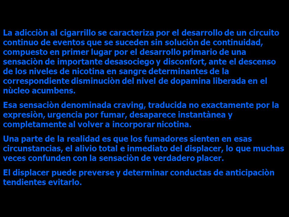 La adicciòn al cigarrillo se caracteriza por el desarrollo de un circuito continuo de eventos que se suceden sin soluciòn de continuidad, compuesto en primer lugar por el desarrollo primario de una sensaciòn de importante desasociego y disconfort, ante el descenso de los niveles de nicotina en sangre determinantes de la correspondiente disminuciòn del nivel de dopamina liberada en el nùcleo acumbens.